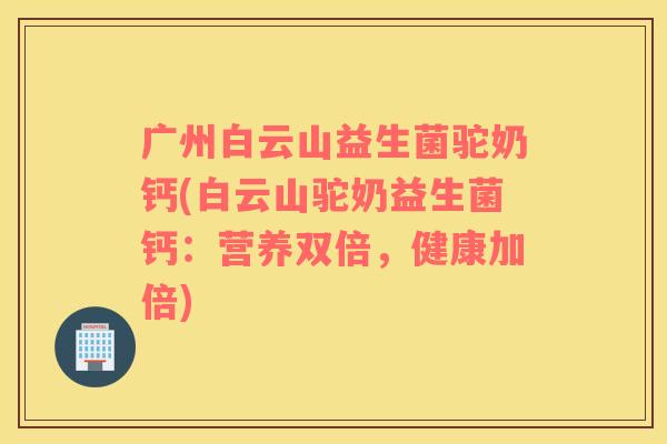 广州白云山益生菌驼奶钙(白云山驼奶益生菌钙：营养双倍，健康加倍)