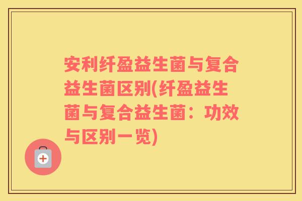 安利纤盈益生菌与复合益生菌区别(纤盈益生菌与复合益生菌:功效与区别一览) 安利纤盈益生菌与复合益生菌区别(纤盈益生菌与复合益生菌:功效与区别一览)