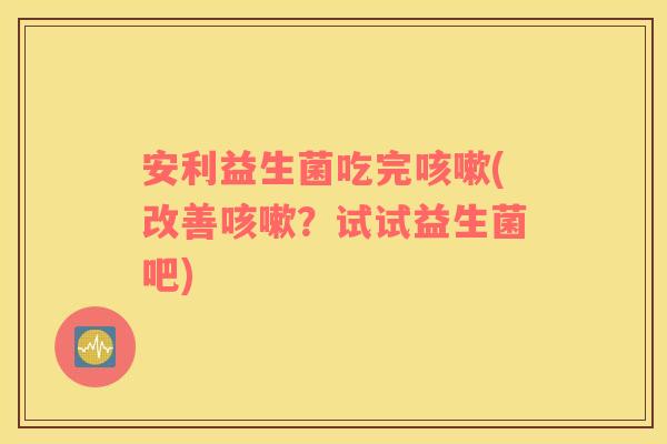 安利益生菌吃完咳嗽(改善咳嗽？试试益生菌吧)