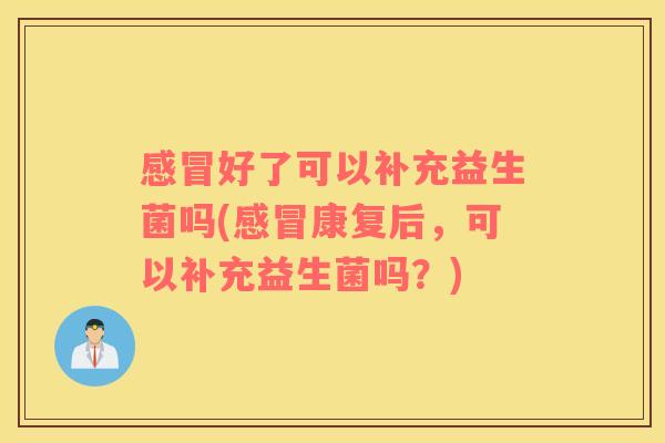 感冒好了可以补充益生菌吗(感冒康复后，可以补充益生菌吗？)
