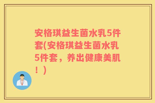 安格琪益生菌水乳5件套(安格琪益生菌水乳5件套，养出健康美肌！)
