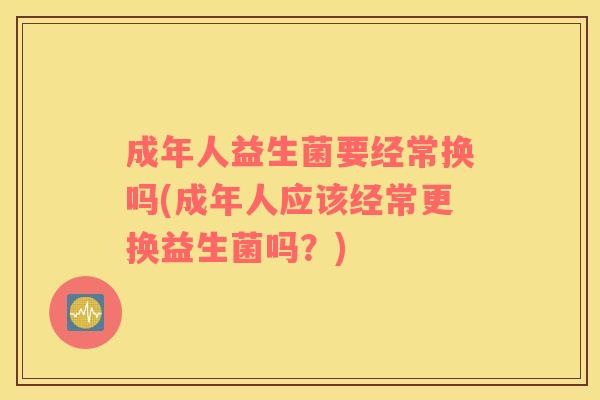 成年人益生菌要经常换吗(成年人应该经常更换益生菌吗？)