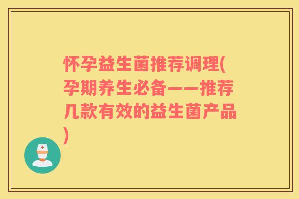 怀孕益生菌推荐调理(孕期养生必备——推荐几款有效的益生菌产品)