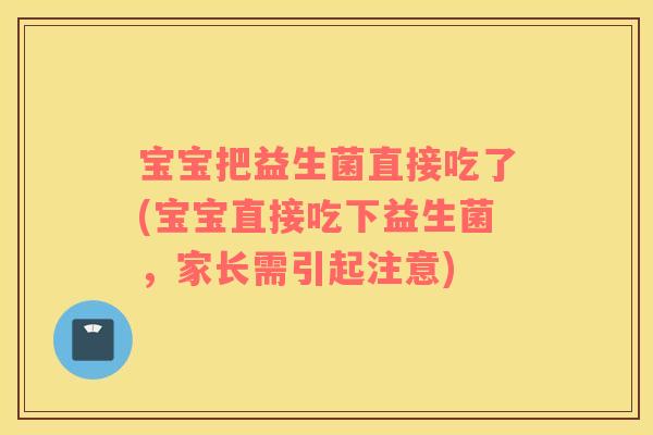 宝宝把益生菌直接吃了(宝宝直接吃下益生菌，家长需引起注意)