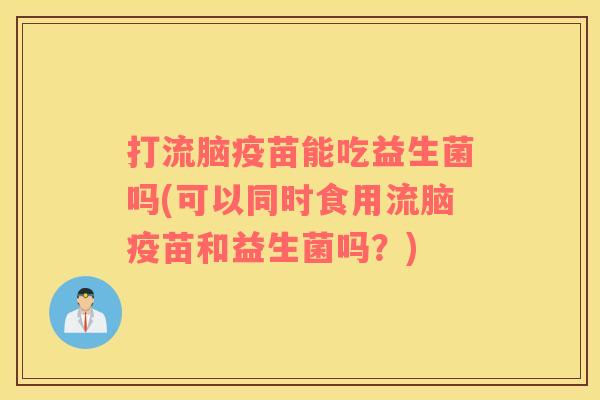 打流脑疫苗能吃益生菌吗(可以同时食用流脑疫苗和益生菌吗？)
