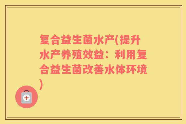 复合益生菌水产(提升水产养殖效益:利用复合益生菌改善水体环境) 复合益生菌水产(提升水产养殖效益:利用复合益生菌改善水体环境)