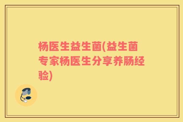 杨医生益生菌(益生菌专家杨医生分享养肠经验) 杨医生益生菌(益生菌专家杨医生分享养肠经验)