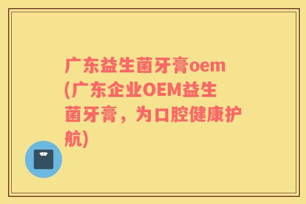 广东益生菌牙膏oem(广东企业OEM益生菌牙膏,为口腔健康护航) 广东益生菌牙膏oem(广东企业OEM益生菌牙膏,为口腔健康护航)