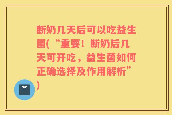断奶几天后可以吃益生菌(“重要！断奶后几天可开吃，益生菌如何正确选择及作用解析”)