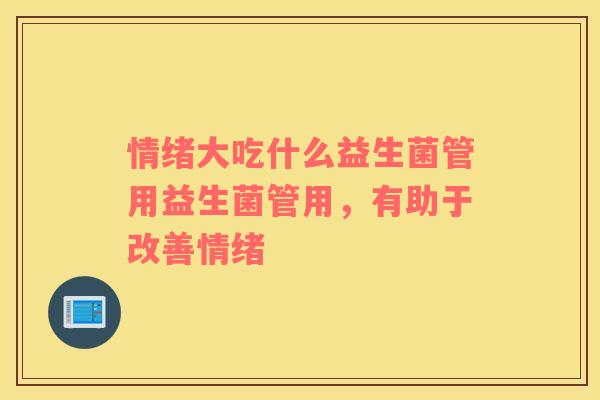 情绪大吃什么益生菌管用益生菌管用，有助于改善情绪