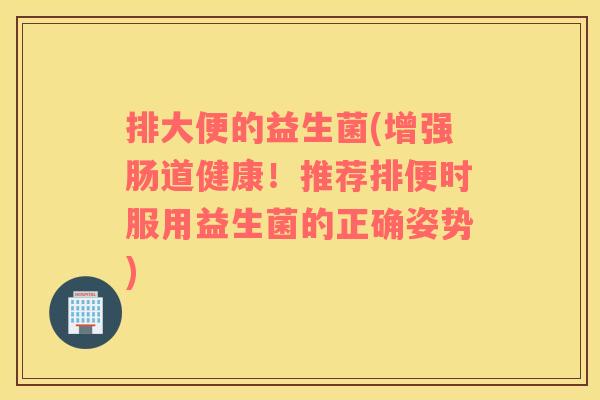 排大便的益生菌(增强肠道健康！推荐排便时服用益生菌的正确姿势)