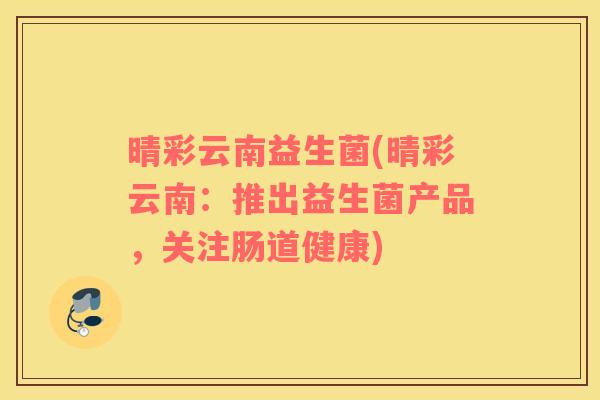 晴彩云南益生菌(晴彩云南：推出益生菌产品，关注肠道健康)