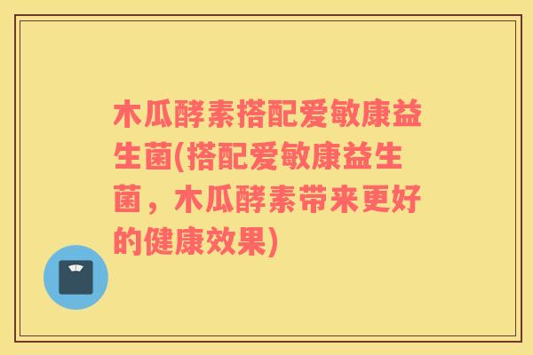 木瓜酵素搭配爱敏康益生菌(搭配爱敏康益生菌，木瓜酵素带来更好的健康效果)