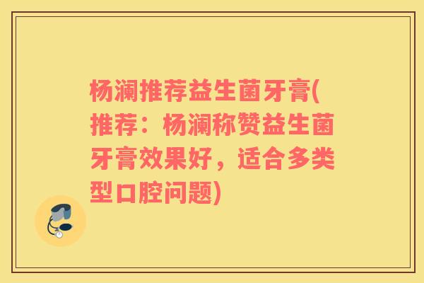 杨澜推荐益生菌牙膏(推荐：杨澜称赞益生菌牙膏效果好，适合多类型口腔问题)