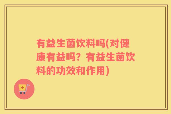 有益生菌饮料吗(对健康有益吗?有益生菌饮料的功效和作用) 有益生菌饮料吗(对健康有益吗?有益生菌饮料的功效和作用)