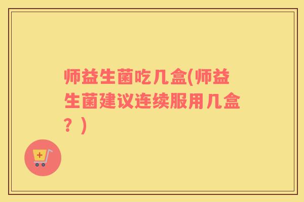 师益生菌吃几盒(师益生菌建议连续服用几盒？)