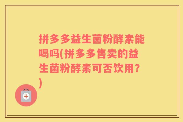 拼多多益生菌粉酵素能喝吗(拼多多售卖的益生菌粉酵素可否饮用？)