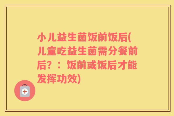 小儿益生菌饭前饭后(儿童吃益生菌需分餐前后？：饭前或饭后才能发挥功效)