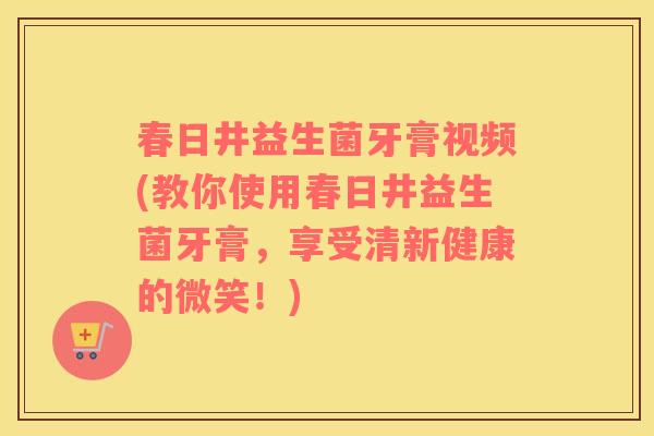 春日井益生菌牙膏视频(教你使用春日井益生菌牙膏，享受清新健康的微笑！)