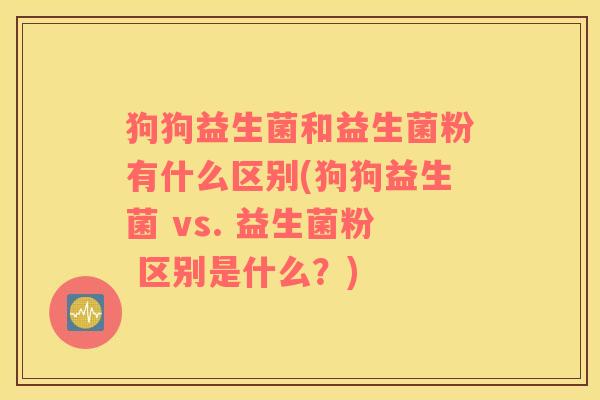 狗狗益生菌和益生菌粉有什么区别(狗狗益生菌 vs. 益生菌粉 区别是什么？)