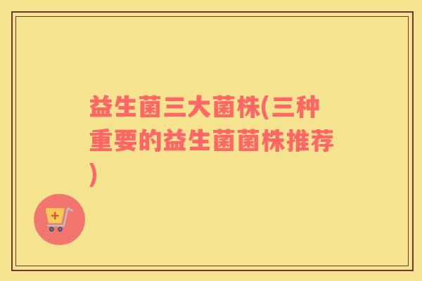 益生菌三大菌株(三种重要的益生菌菌株推荐)