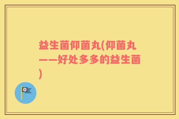 益生菌仰菌丸(仰菌丸——好处多多的益生菌) 益生菌仰菌丸(仰菌丸——好处多多的益生菌)
