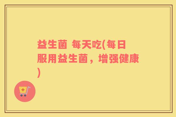 益生菌 每天吃(每日服用益生菌，增强健康)
