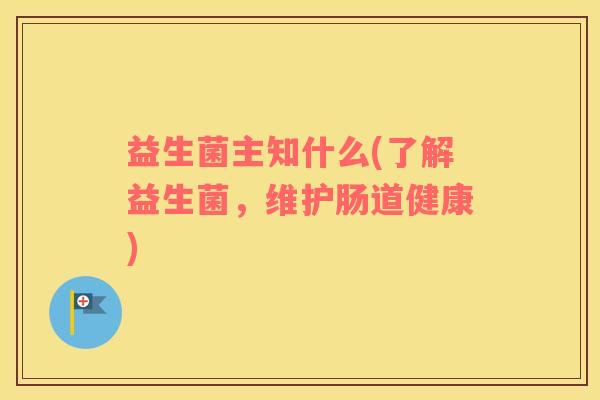 益生菌主知什么(了解益生菌,维护肠道健康) 益生菌主知什么(了解益生菌,维护肠道健康)
