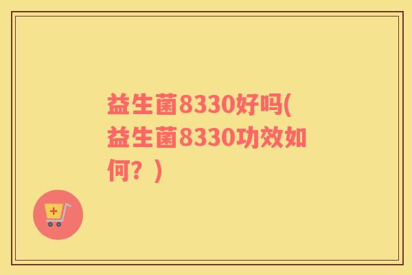 益生菌8330好吗(益生菌8330功效如何?) 益生菌8330好吗(益生菌8330功效如何?)