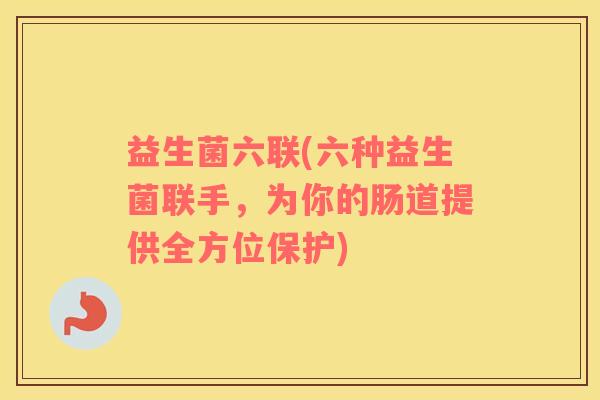 益生菌六联(六种益生菌联手，为你的肠道提供全方位保护)