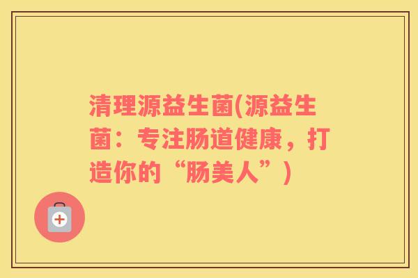 清理源益生菌(源益生菌：专注肠道健康，打造你的“肠美人”)