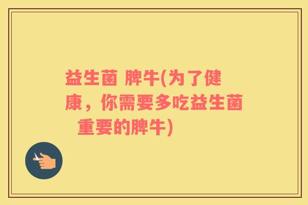益生菌 脾牛(为了健康，你需要多吃益生菌  重要的脾牛)