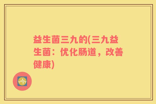 益生菌三九的(三九益生菌:优化肠道,改善健康) 益生菌三九的(三九益生菌:优化肠道,改善健康)
