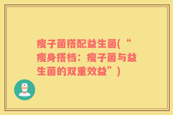 瘦子菌搭配益生菌(“瘦身搭档:瘦子菌与益生菌的双重效益”) 瘦子菌搭配益生菌(“瘦身搭档:瘦子菌与益生菌的双重效益”)