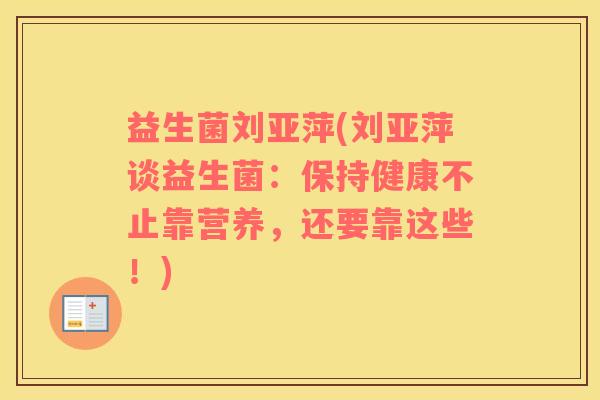益生菌刘亚萍(刘亚萍谈益生菌：保持健康不止靠营养，还要靠这些！)