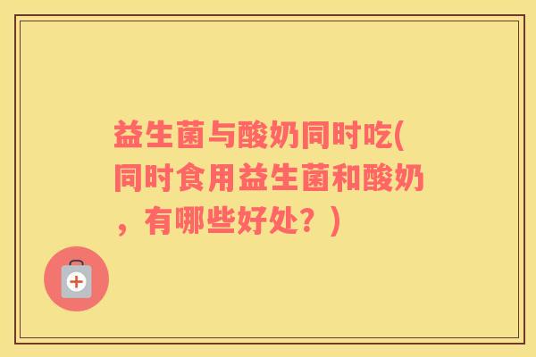 益生菌与酸奶同时吃(同时食用益生菌和酸奶，有哪些好处？)