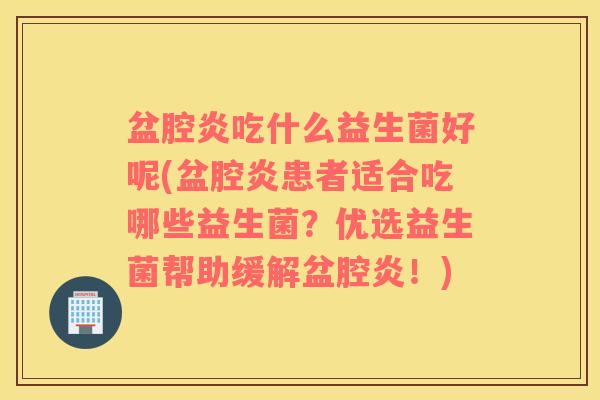 盆腔炎吃什么益生菌好呢(盆腔炎患者适合吃哪些益生菌？优选益生菌帮助缓解盆腔炎！)