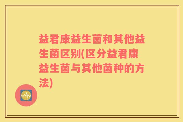 益君康益生菌和其他益生菌区别(区分益君康益生菌与其他菌种的方法) 益君康益生菌和其他益生菌区别(区分益君康益生菌与其他菌种的方法)
