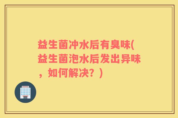 益生菌冲水后有臭味(益生菌泡水后发出异味,如何解决?) 益生菌冲水后有臭味(益生菌泡水后发出异味,如何解决?)