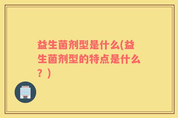 益生菌剂型是什么(益生菌剂型的特点是什么？)