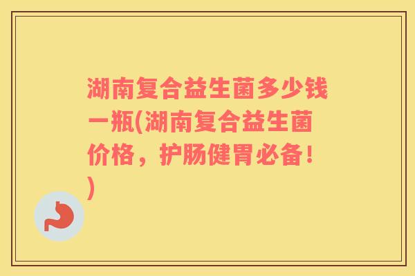 湖南复合益生菌多少钱一瓶(湖南复合益生菌价格,护肠健胃必备!) 湖南复合益生菌多少钱一瓶(湖南复合益生菌价格,护肠健胃必备!)