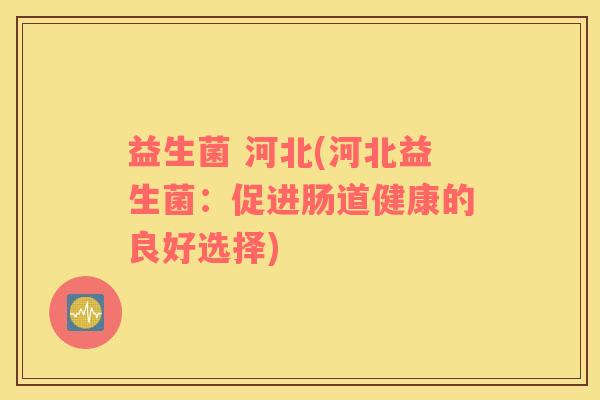 益生菌 河北(河北益生菌:促进肠道健康的良好选择) 益生菌 河北(河北益生菌:促进肠道健康的良好选择)