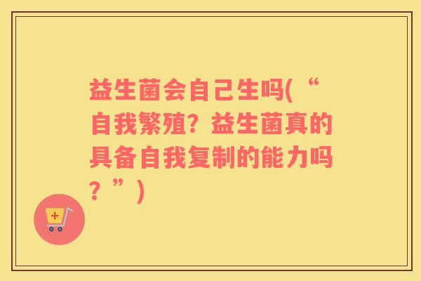 益生菌会自己生吗(“自我繁殖？益生菌真的具备自我复制的能力吗？”)