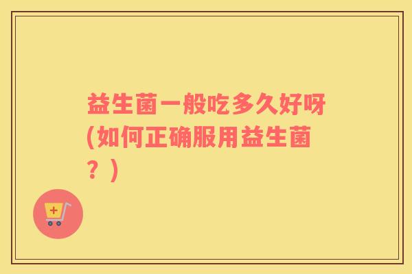 益生菌一般吃多久好呀(如何正确服用益生菌?) 益生菌一般吃多久好呀(如何正确服用益生菌?)