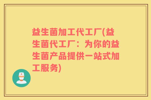 益生菌加工代工厂(益生菌代工厂:为你的益生菌产品提供一站式加工服务) 益生菌加工代工厂(益生菌代工厂:为你的益生菌产品提供一站式加工服务)