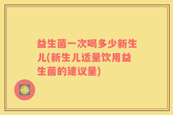益生菌一次喝多少新生儿(新生儿适量饮用益生菌的建议量)