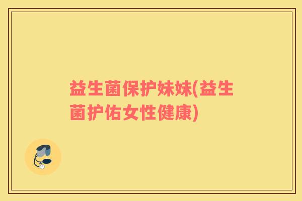 益生菌保护妹妹(益生菌护佑女性健康) 益生菌保护妹妹(益生菌护佑女性健康)