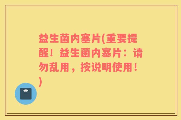 益生菌内塞片(重要提醒!益生菌内塞片:请勿乱用,按说明使用!) 益生菌内塞片(重要提醒!益生菌内塞片:请勿乱用,按说明使用!)