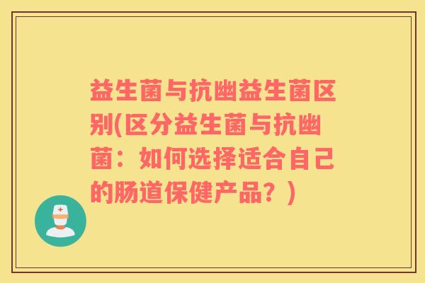 益生菌与抗幽益生菌区别(区分益生菌与抗幽菌:如何选择适合自己的肠道保健产品?) 益生菌与抗幽益生菌区别(区分益生菌与抗幽菌:如何选择适合自己的肠道保健产品?)