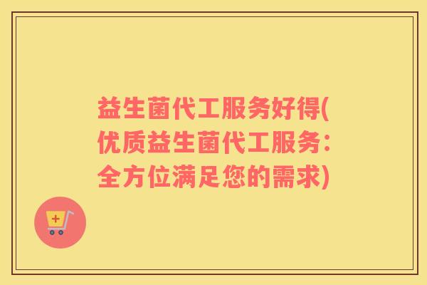 益生菌代工服务好得(优质益生菌代工服务：全方位满足您的需求)